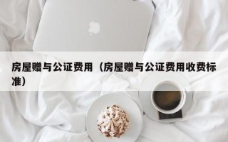 房屋赠与公证费用（房屋赠与公证费用收费标准）